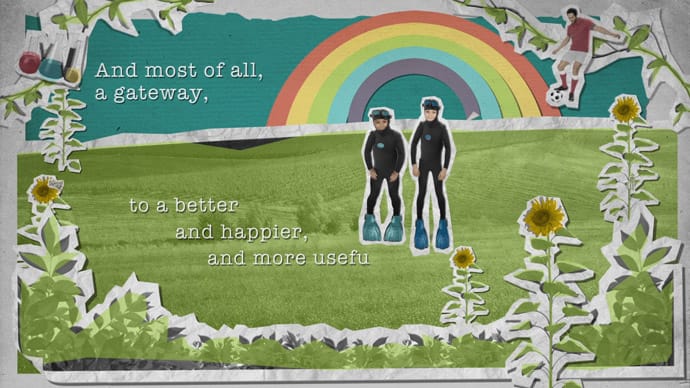 Animation still: A positive image of a green filed, blue sky and sunflowers with 2 children wearing scuba diving gear (the animations shows them wearing different outfits to communicate their potential). The text reads: ‘And most of all, a gateway to a better and happier and more useful life’.